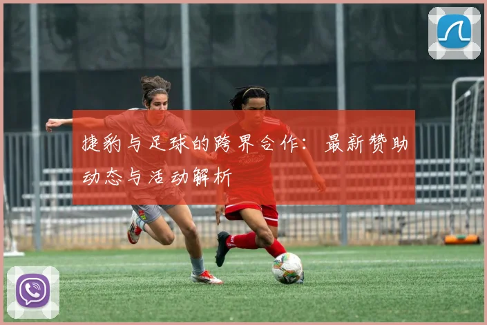 捷豹与足球的跨界合作:最新赞助动态与活动解析
