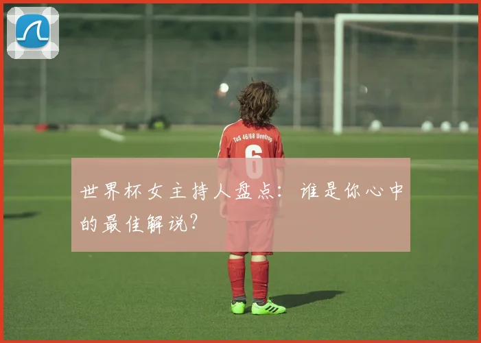 世界杯女主持人盘点：谁是你心中的最佳解说？