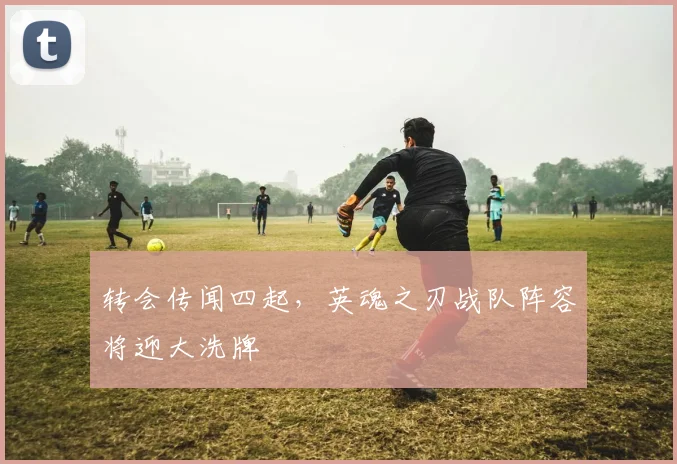 转会传闻四起，英魂之刃战队阵容将迎大洗牌