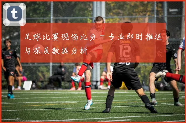 足球比赛现场比分 - 专业即时推送与深度数据分析